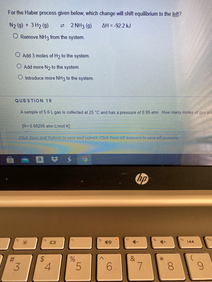 For the Haber process given below, which change will shift equilibrium to the left?
N2 (g) + 3 H2 (g)
2 2 NH3 (g)
AH = -92.2 kJ
Remove NH3 from the system.
Add 3 moles of H2 to the system.
Add more N2 to the system.
O Introduce more NH3 to the system.
QUESTION 19
A sample of 5.6 L gas is collected at 25 °C and has a pressure of 0.95 atm. How many moles of gas are
[R= 0.08205 atm L/mol K]
Click Save and Submit to save and submit. Click Save All Answers to save all answers.
梦
a
hp
f5
f6
10
fg
fg
144
f3
十
#3
&
8.
LO
%24
%23
