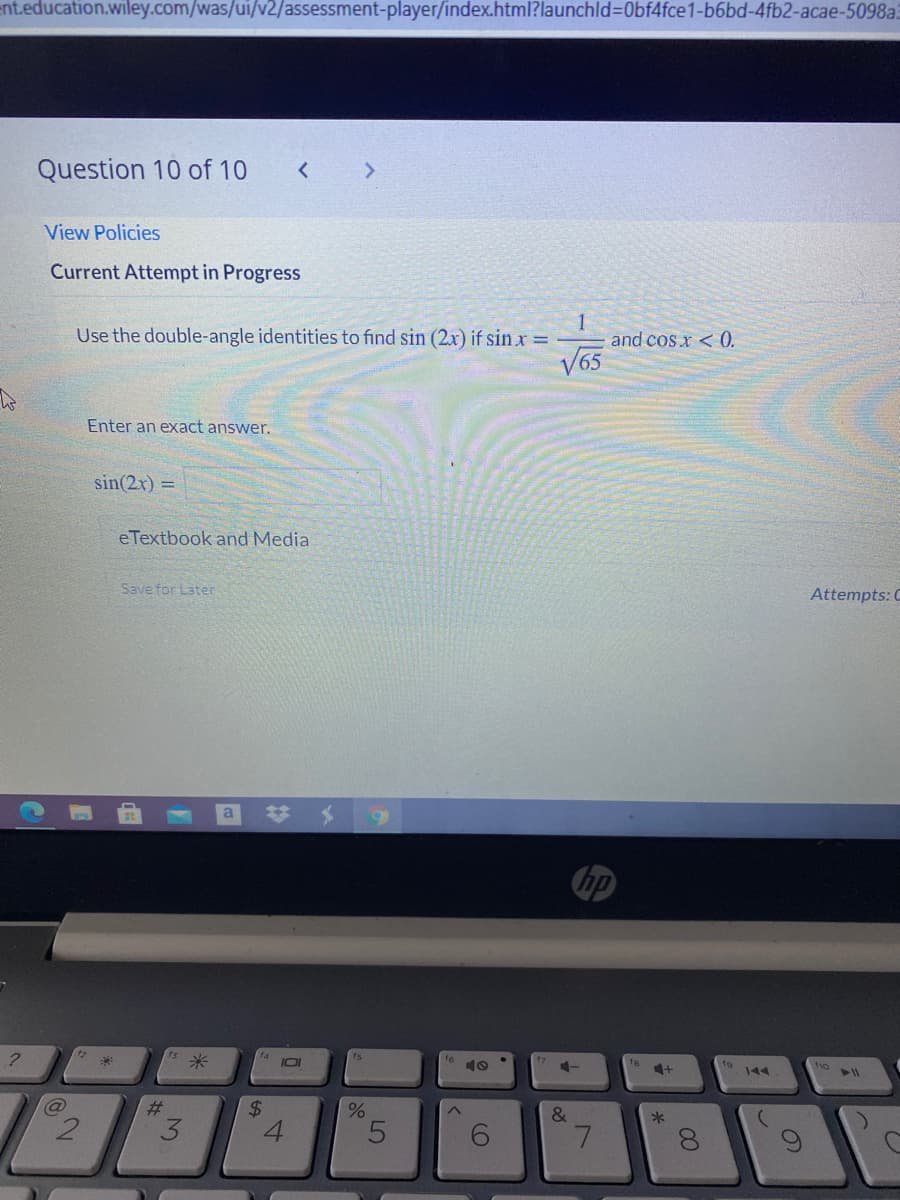 ent.education.wiley.com/was/ui/v2/assessment-player/index.html?launchld%3D0bf4fce1-b6bd-4fb2-acae-5098a
Question 10 of 10
View Policies
Current Attempt in Progress
Use the double-angle identities to find sin (2x) if sin x =
and cos x < 0.
V65
Enter an exact answer.
sin(2x) =
eTextbook and Media
Save for Later
Attempts: C
a
hp
米
I0I
ts
16 10
4+
144
@
#3
&
*
%24
3.
