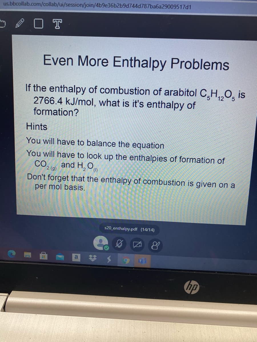 us.bbcollab.com/collab/ui/session/join/4b9e36b2b9d744d787ba6a29009517d1
O T
Even More Enthalpy Problems
If the enthalpy of combustion of arabitol C,H,,O, is
2766.4 kJ/mol, what is it's enthalpy of
formation?
12
Hints
You will have to balance the equation
You will have to look up the enthalpies of formation of
CO,
and H, O
(1)
Don't forget that the enthalpy of combustion is given on a
per mol basis.
s20_enthalpy.pdf (14/14)
a
hp
%23
