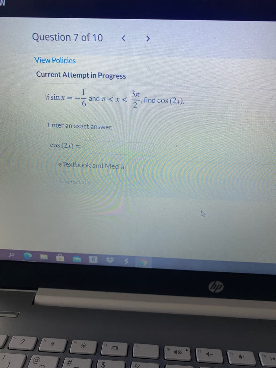 Question 7 of 10
< >
View Policies
Current Attempt in Progress
:-
, find cos (2x).
2
If sin x =
and t <x <
Enter an eXact answer.
cos (2x) =
eTextbook and Media
Save for Later
hp
12
f3
米
fs
16
10
4+1
to
14
%23
%24
7.
