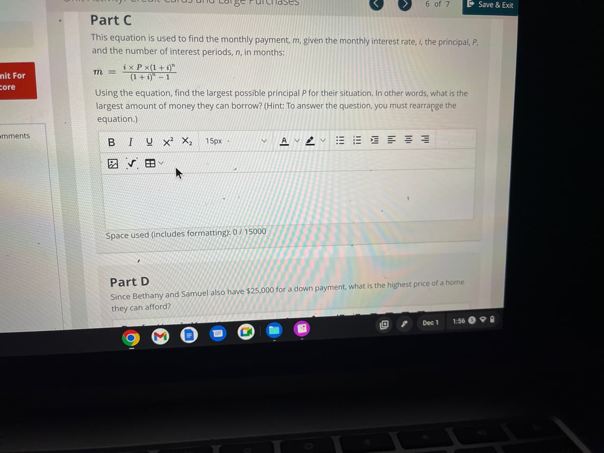 mit For
Core
mments
m=
ix P x(1+i)"
(1+i)"-1
Chases
Part C
This equation is used to find the monthly payment, m, given the monthly interest rate, i, the principal, P,
and the number of interest periods, n, in months:
15px
6 of 7
Using the equation, find the largest possible principal P for their situation. In other words, what is the
largest amount of money they can borrow? (Hint: To answer the question, you must rearrange the
equation.)
B I U X² X₂
Space used (includes formatting): 0/15000
AVV EEEEEE
Save & Exit
Part D
Since Bethany and Samuel also have $25,000 for a down payment, what is the highest price of a home
they can afford?
1:56
Dec 1
9.