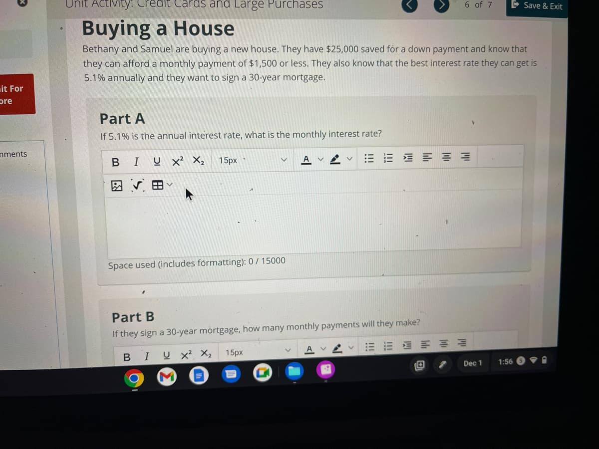 it For
pre
nments
Unit Activity: Credit Cards and Large Purchases
Buying a House
Bethany and Samuel are buying a new house. They have $25,000 saved for a down payment and know that
they can afford a monthly payment of $1,500 or less. They also know that the best interest rate they can get is
5.1% annually and they want to sign a 30-year mortgage.
Part A
If 5.1% is the annual interest rate, what is the monthly interest rate?
BI U X² X₂
V 田
15px-
Space used (includes formatting): 0/ 15000
V
V
Part B
If they sign a 30-year mortgage, how many monthly payments will they make?
BIUX² X₂ 15px
M
くく
EEEEE
6 of 7
E
Dec 1
1:56
Save & Exit