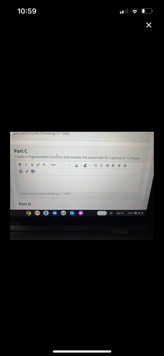 10:59
Space used (includes formatting): 0/15000
Part C
Create a trigonometric function that models the ocean tide for a period of 12 hours.
BIUX² X₂ 15px
VE
Space used (includes formatting): 0/15000
Part D
A
10:51 8