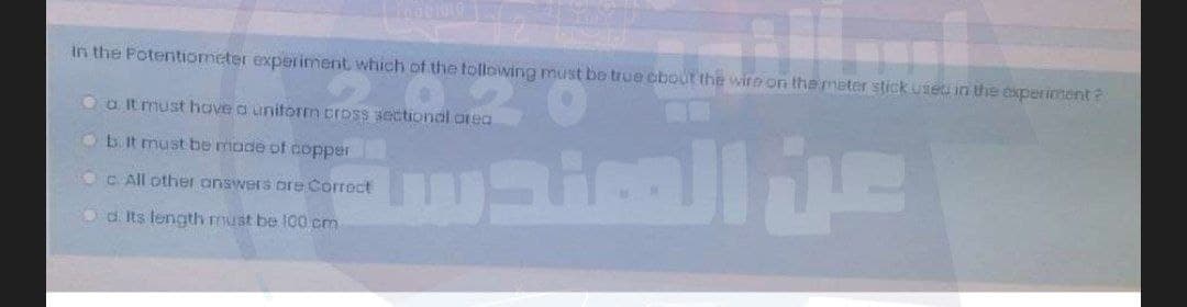 in the Potentiometer experiment which of the tollowing must bo true cbout the wire on themeter stick use in the experiment?
Oa Itmust hove a unitorm cross sectional orea
Ob It must be mode of copper
C. All other answers ore Corroct
Od. Its length must be 100 cm
