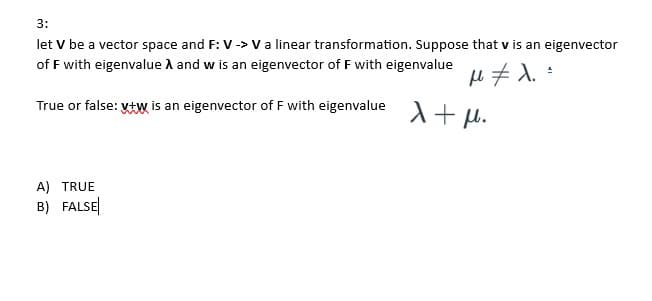 3:
let V be a vector space and F: V -> V a linear transformation. Suppose that v is an eigenvector
of F with eigenvalue A and w is an eigenvector of F with eigenvalue
μ ‡ λ =
True or false: vt is an eigenvector of F with eigenvalue λ +μ.
A) TRUE
B) FALSE