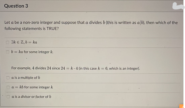 Question 3
Let a be a non-zero integer and suppose that a divides b (this is written as a b), then which of the
following statements is TRUE?
3k € Z, b = ka
b= ka for some integer k.
For example, 4 divides 24 since 24 = k 4 (in this case k = 6, which is an integer).
a is a multiple of b
a= kb for some integer k
a is a divisor or factor of b