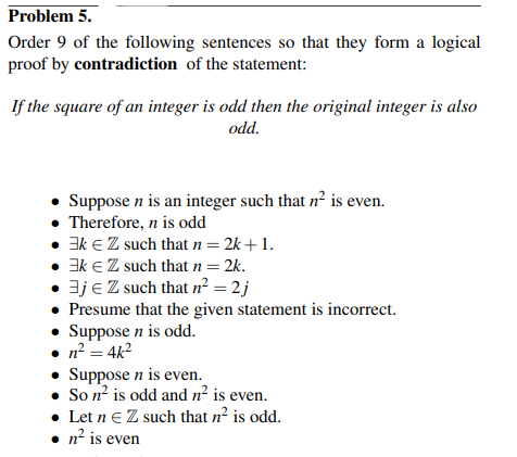 Problem 5.
Order 9 of the following sentences so that they form a logical
proof by contradiction of the statement:
If the square of an integer is odd then the original integer is also
odd.
• Suppose n is an integer such that n² is even.
• Therefore, n is odd
• Ek € Z such that n = 2k+ 1.
• Ek € Z such that n = 2k.
• 3j € Z such that n² = 2 j
• Presume that the given statement is incorrect.
• Suppose n is odd.
• n² = 4k²
• Suppose n is even.
• Son² is odd and n² is even.
• Let n € Z such that n² is odd.
• n² is even