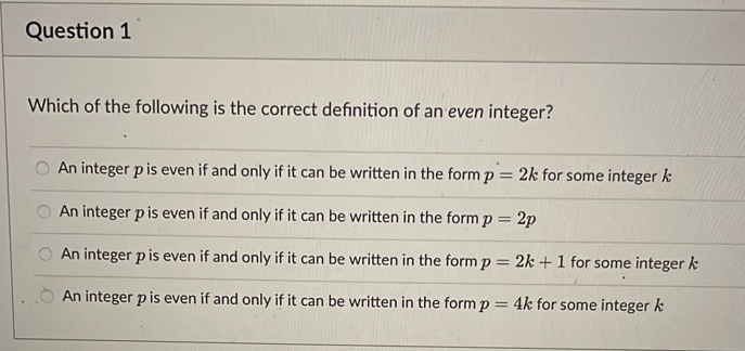 Question 1
Which of the following is the correct definition of an even integer?
An integer p is even if and only if it can be written in the form p = 2k for some integer k
An integer p is even if and only if it can be written in the form p = 2p
An integer p is even if and only if it can be written in the form p = 2k + 1 for some integer k
An integer p is even if and only if it can be written in the form p = 4k for some integer k