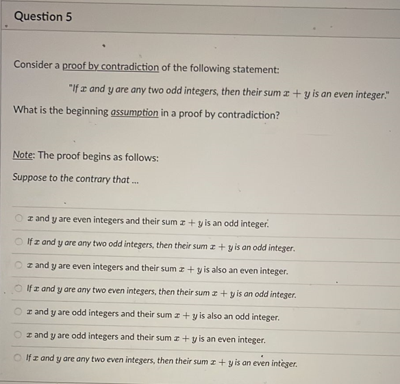 Question 5
Consider a proof by contradiction of the following statement:
"If a and y are any two odd integers, then their suma+y is an even integer."
What is the beginning assumption in a proof by contradiction?
Note: The proof begins as follows:
Suppose to the contrary that...
z and y are even integers and their sum z + y is an odd integer.
If I and y are any two odd integers, then their sum x +y is an odd integer.
and y are even integers and their sum x + y is also an even integer.
If a and y are any two even integers, then their sum x + y is an odd integer.
z and y are odd integers and their suma+y is also an odd integer.
and y are odd integers and their sum + y is an even integer.
If z and y are any two even integers, then their sum x +y is an even integer.