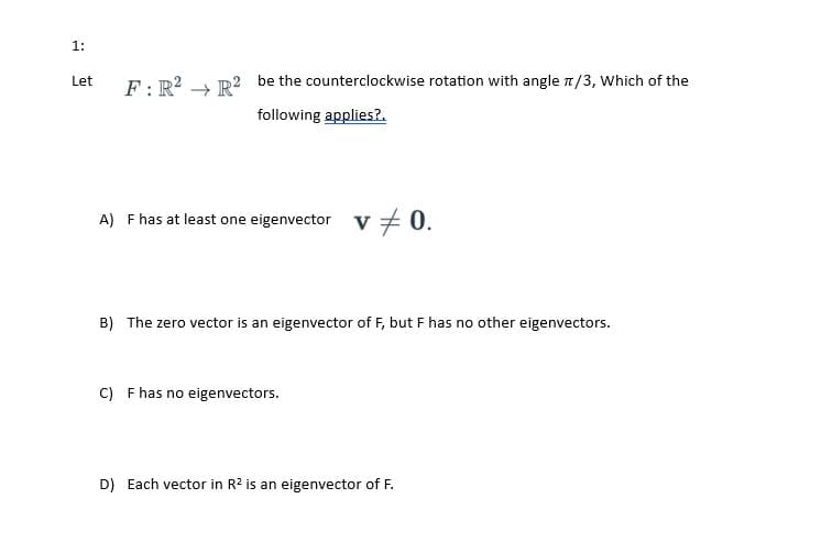 1:
Let
F: R² R2 be the counterclockwise rotation with angle π/3, Which of the
following applies?.
A) F has at least one eigenvector V
v = 0.
B) The zero vector is an eigenvector of F, but F has no other eigenvectors.
C) F has no eigenvectors.
D) Each vector in R2 is an eigenvector of F.