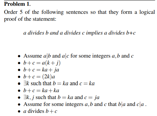 Problem 1.
Order 5 of the following sentences so that they form a logical
proof of the statement:
a divides b and a divides c implies a divides b+c
• Assume alb and alc for some integers a, b and c
• b+c= a(k+j)
b+c=ka+ja
• b+c= (2k)a
• Ek such that b = ka and c = ka
b+c=ka+ka
3k, j such that b = ka and c = ja
Assume for some integers a, b and c that bla and cla.
• a divides b+c