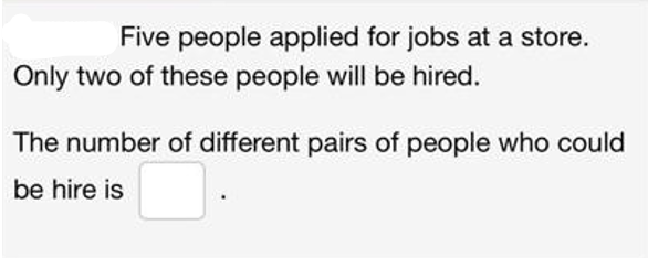 Five people applied for jobs at a store.
Only two of these people will be hired.
The number of different pairs of people who could
be hire is