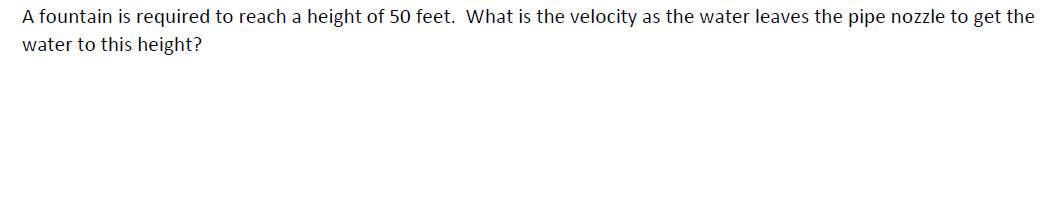 A fountain is required to reach a height of 50 feet. What is the velocity as the water leaves the pipe nozzle to get the
water to this height?
