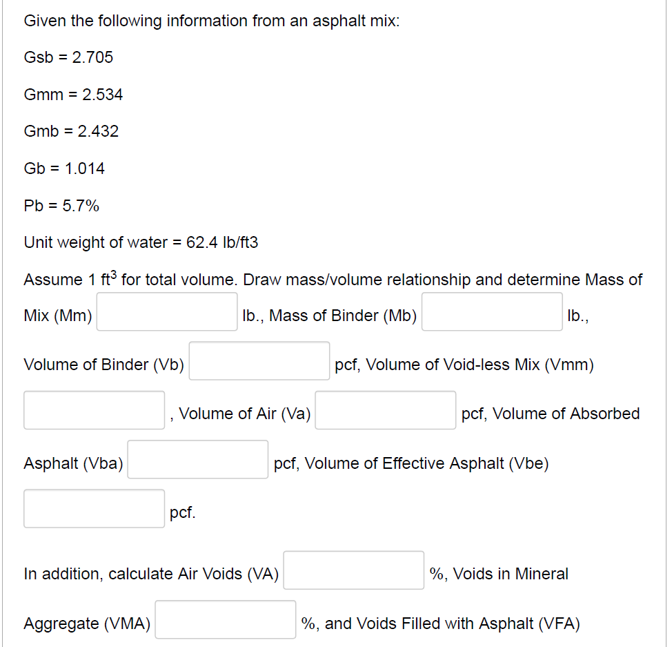 Given the following information from an asphalt mix:
Gsb = 2.705
Gmm = 2.534
Gmb = 2.432
Gb = 1.014
Pb = 5.7%
Unit weight of water = 62.4 Ib/ft3
Assume 1 ft for total volume. Draw mass/volume relationship and determine Mass of
Mix (Mm)
Ib., Mass of Binder (Mb)
Ib.,
Volume of Binder (Vb)
pcf, Volume of Void-less Mix (Vmm)
Volume of Air (Va)
pcf, Volume of Absorbed
Asphalt (Vba)
pcf, Volume of Effective Asphalt (Vbe)
pcf.
In addition, calculate Air Voids (VA)
%, Voids in Mineral
Aggregate (VMA)
%, and Voids Filled with Asphalt (VFA)
