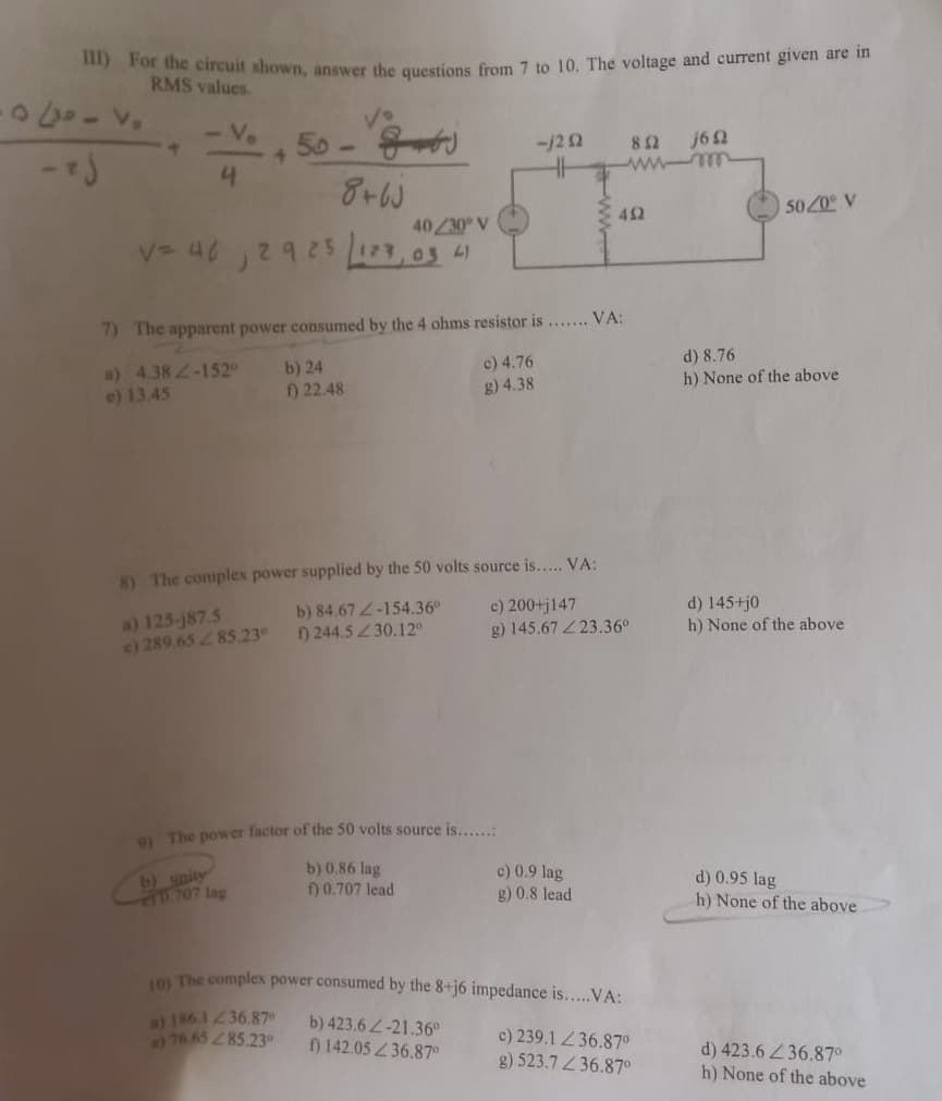 or the circuit shown, answer the questions from 7 to 10. The voltage and current given are in
RMS values.
-V.
50 -
41
8+W
-/22
82
j62
ww mm
5020 V
42
40/30 V
12925
225 123,03 4
7) The apparent power consumed by the 4 ohms resistor is . VA:
d) 8.76
c) 4.76
a) 4.38 2-1520
e) 13.45
b) 24
f) 22.48
h) None of the above
g) 4.38
8) The complex power supplied by the 50 volts source is... VA:
a) 125-j87.5
e) 289.6585.23
b) 84.672-154.36°
) 244.5 30.12°
c) 200+j147
g) 145.67 23.36°
d) 145+j0
h) None of the above
9 The power factor of the 50 volts source is....:
b) unity
20.707 lag
b) 0.86 lag
) 0.707 lead
c) 0.9 lag
g) 0.8 lead
d) 0.95 lag
h) None of the above
The complex power consumed by the 8+j6 impedance is....VA:
al 186.1236.87
76.6585.23
b) 423.6 2-21.36°
) 142.05 36.87°
c) 239,1 36.87°
g) 523.7 36.87°
d) 423.6 36.87°
h) None of the above
