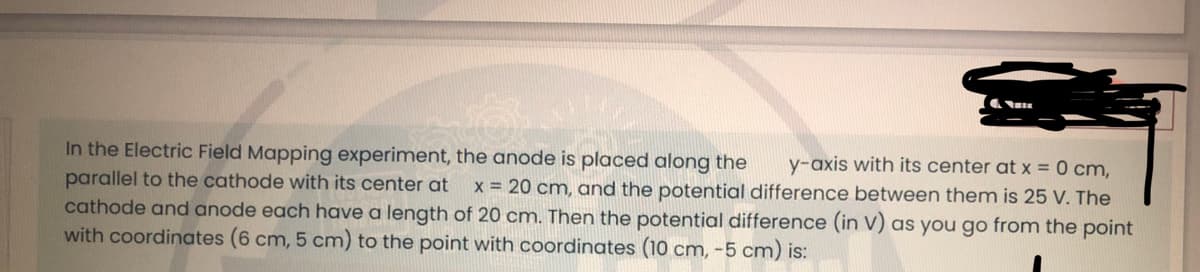 In the Electric Field Mapping experiment, the anode is placed along the y-axis with its center at x = 0 cm,
parallel to the cathode with its center at x = 20 cm, and the potential difference between them is 25 V. The
cathode and anode each have a length of 20 cm. Then the potential difference (in V) as you go from the point
with coordinates (6 cm, 5 cm) to the point with coordinates (10 cm, -5 cm) is: