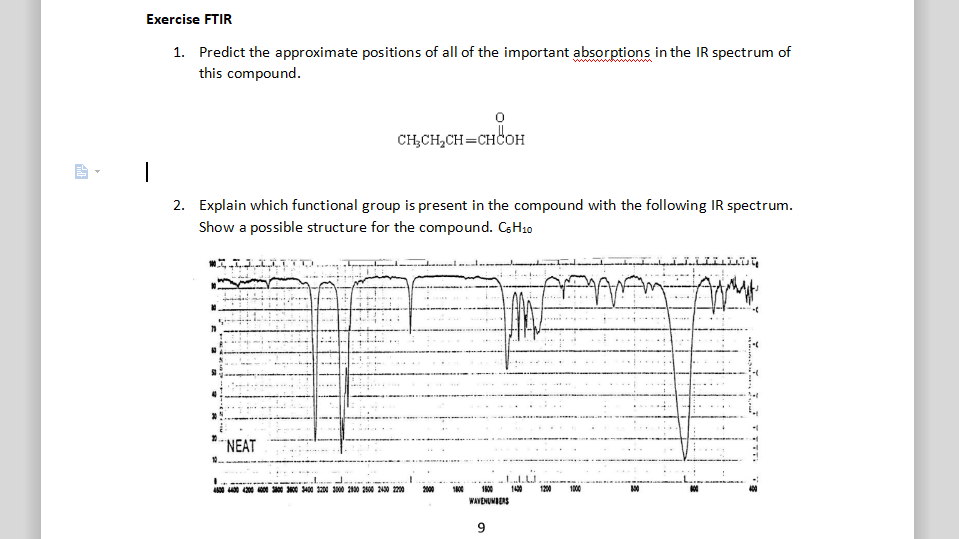 Exercise FTIR
1. Predict the approximate positions of all of the important absorptions in the IR spectrum of
this compound.
CH,CH,CH=CHCOH
2. Explain which functional group is present in the compound with the following IR spectrum.
Show a possible structure for the compound. CsH10
NEAT
200 0 0 3400 1200 3000 200 2500 2430 200
2000
1430
1200
1000
WAVENUMIERS
