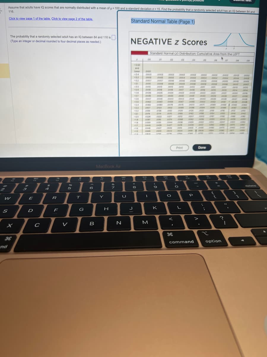 7
C
Assume that adults have IQ scores that are normally distributed with a mean of μ = 100 and a standard deviation a=15. Find the probability that a randomly selected adult has an IQ between 84 and
116.
Click to view page 1 of the table. Click to view page 2 of the table.
Standard Normal Table (Page 1)
S
nd
The probability that a randomly selected adult has an IQ between 84 and 116 is
(Type an integer or decimal rounded to four decimal places as needed.)
I
X
H
3
1
E
D
с
4
I
R
F
96
5
T
G
6
B
MacBook Air
Y
H
7
U
N
NEGATIVE z Scores
2
J
-3.50
and
-34
-33
-32
-31
-30
-26
-25
-21
-20
-19
-15
8
00
0001
0003
0005
0007
0010
p
Standard Normal (2) Distribution: Cumulative Area from the LEFT
0013
001
0006
0035
0047
0062
0359
Des
10548
FR
0907 0104
0139
0179
10228
I
M
0003 0003
0005 0005
0007
0006
0009
0009
0013
0013
0018
0018
0005 0004
0034
0045
0060
0124
0081
0359
0436
(
9
02
K
0009
0079
OND
0132
000
10074
8
69
0033 0032
0344
O
<
I
H
03
0043
0067
0075
0099
0003
0004
0006
0004
0003 0003 0003
0004 0004 0004
0006 0006 0006
0009 0008 0008 0008
0012 0012 com
cen
0017 DONE .COM
com
0003
0000
0003
0030
0040
0129
OPER
0212
ODER
0336
one
Print
O
04
L
..com
000
DOSS
0073
0096
ous
0329
0409
0207 10202
0298
0822
O
0808049
P
05
command
0084
con
count 00e9
0094 .com
0122
ose
0400
Done
-
;
x
06
com
0029
0039
ook
CISA
gar
0854
0495
0894
orm
(
07
0003
0004
0005
0008 0007
con
0015
0010
0014
0021
0020
ocze
0027
2018
option
.com
ocea
ons
OOPS 2047
one
0150
OF
ONE
?
I
0307 0801
0304
0878
ones
0475
0882
08
0003
0004
0005 0005
0007
0010
0014
0019
0026
0036
2048
0064
0004
one
2199
0239
eve
0049
cen
CRM
0002
0003
09
1294
0455
2559
delete