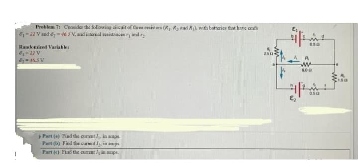 Problem 7: Consider the following circuit of three resistors (R₁, R₂, and R₂), with batteries that have emfs
61-22 V and 246.5 V, and internal resistances ry and r
Randomized Variables.
6₁-22 V
E₂-46.5 V
Part (a) Find the current /₁, in amps.
Part (b) Find the current , in amps.
Part (e) Find the currently in amps.
R₂
250-
0.50
R₁
www
6.00
왕
050
150