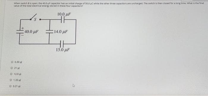 When switch 5 is open, the 40.0-uF capacitor has an initial charge of 50.0 C while the other three capacitors are uncharged. The switch is then closed for a long time. What is the final
value of the total electrical energy stored in these four capacitors?
10,0 μF
HF
F
€ 40.0 μF
14.0 μF
15.0 μF
0.30
21 W
12.0
1.33 H
0.21 pl