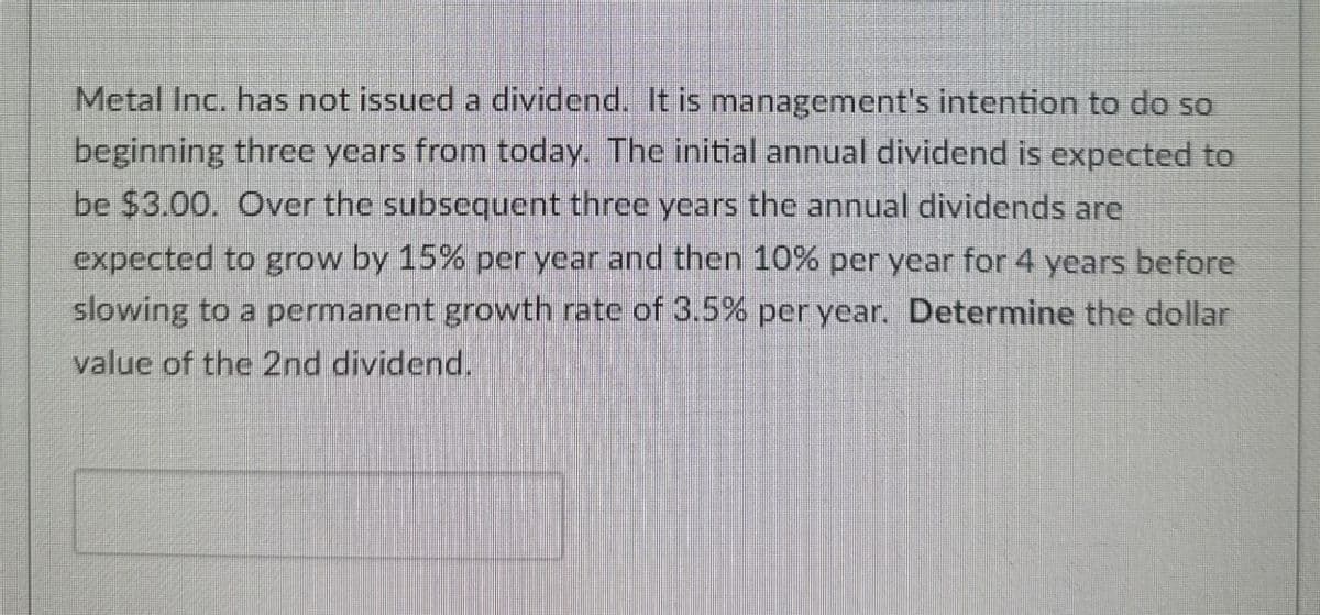 Metal Inc. has not issued a dividend. It is management's intention to do so
beginning three years from today. The initial annual dividend is expected to
be $3.00. Over the subsequent three years the annual dividends are
expected to grow by 15% per year and then 10% per year for 4 years before
slowing to a permanent growth rate of 3.5% per year. Determine the dollar
value of the 2nd dividend.