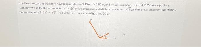 The three vectors in the figure have magnitudes a 3.10 m, b-2.90 m, and c= 10.1 m and angle - 38.0% What are (a) the x
component and (b) the y component of a; (c) the x component and (d) the y component of b; and (e) the x component and (f) the y
component of ? If pa+qb.what are the values of (g) p and (h) q?
Ve