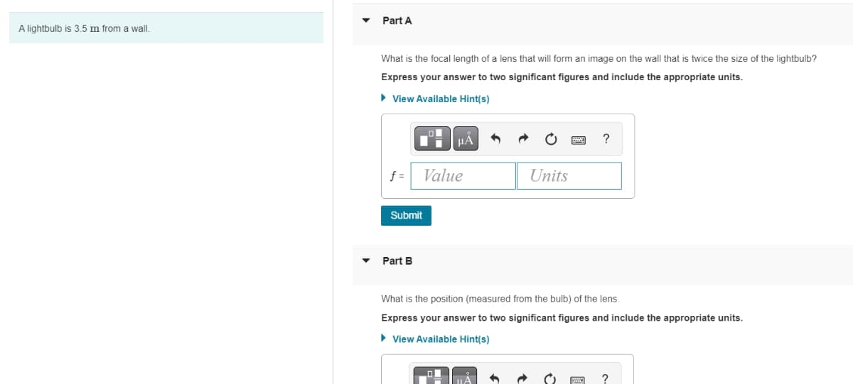 A lightbulb is 3.5 m from a wall.
Part A
What is the focal length of a lens that will form an image on the wall that is twice the size of the lightbulb?
Express your answer to two significant figures and include the appropriate units.
► View Available Hint(s)
f=
■μÅ
Value
Submit
Part B
Units
?
What is the position (measured from the bulb) of the lens.
Express your answer to two significant figures and include the appropriate units.
► View Available Hint(s)
?