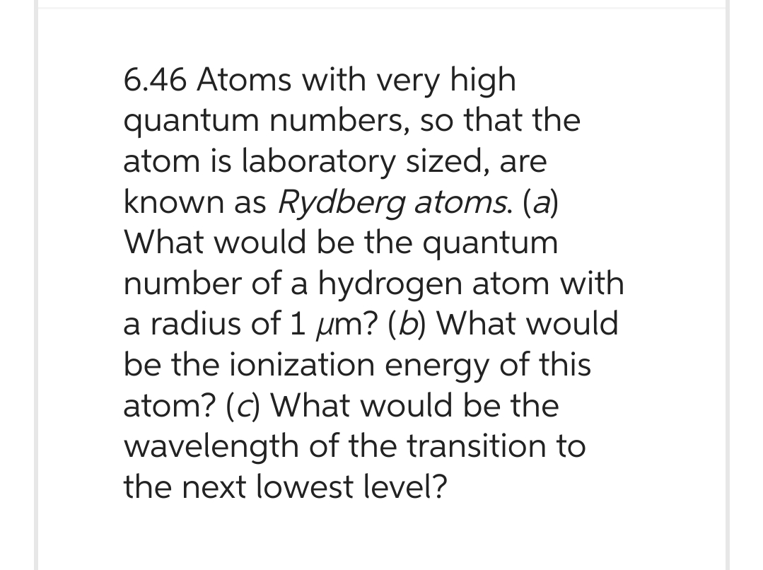 6.46 Atoms with very high
quantum numbers, so that the
atom is laboratory sized, are
known as Rydberg atoms. (a)
What would be the quantum
number of a hydrogen atom with
a radius of 1 um? (b) What would
be the ionization energy of this
atom? (c) What would be the
wavelength of the transition to
the next lowest level?