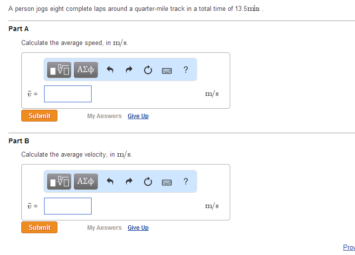A person jogs eight complete laps around a quarter-mile track in a total time of 13.5min.
Part A
Calculate the average speed, in m/s.
v=
Submit
Part B
ū=
Π ΑΣΦ
Calculate the average velocity, in m/s.
Submit
My Answers Give Up
15. ΑΣΦ
My Answers Give Up
www. ?
?
m/s
m/s
Prow