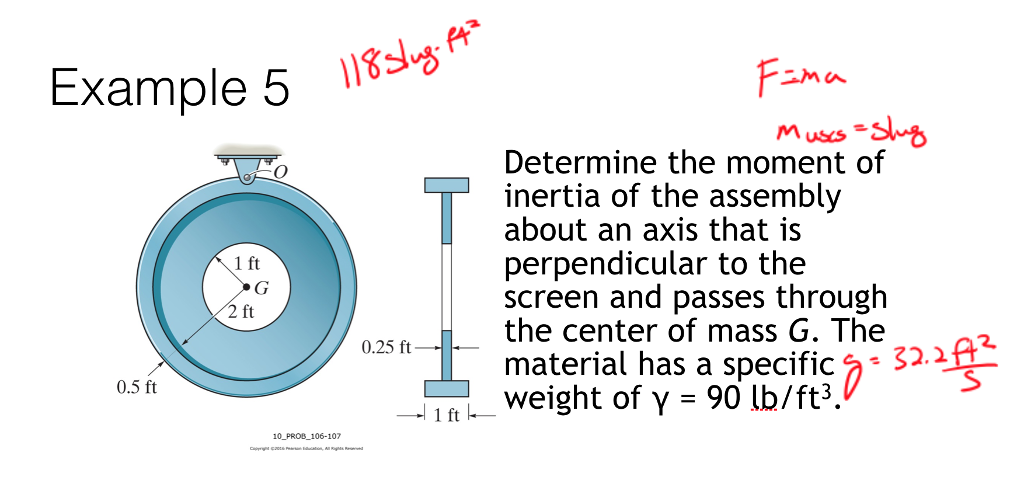 Example 5 118 slug-143
T
0.5 ft
1 ft
G
2 ft
0.25 ft
10 PROB 106-107
Can Education All Rights Reserved
1 ft
F=ma
Muscs=Slug
Determine the moment of
inertia of the assembly
about an axis that is
perpendicular to the
screen and passes through
the center of mass G. The
material has a specific - 32.212²
weight of y = 90