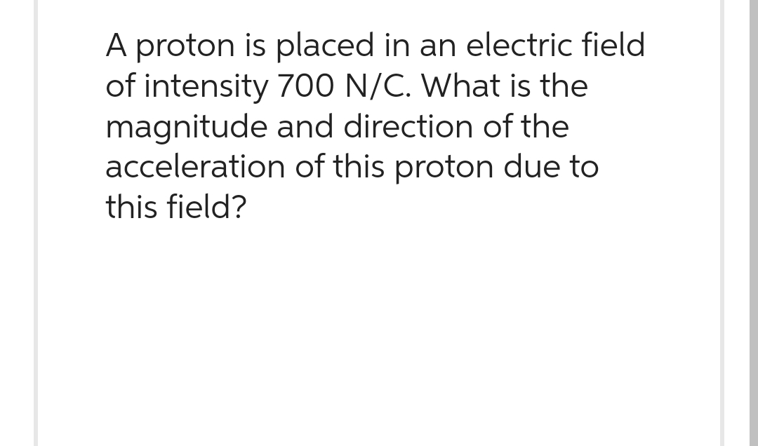 A proton is placed in an electric field
of intensity 700 N/C. What is the
magnitude and direction of the
acceleration of this proton due to
this field?