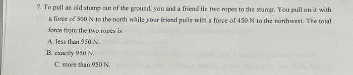 7. To pull an old stump out of the ground, you and a friend tie two ropes to the stump. You pull on it with
a force of 500 N to the north while your friend pulls with a force of 450 N to the northwest. The total
force from the two ropes is
A. less than 950 N.
B. exactly 950 N.
C. more than 950 N.