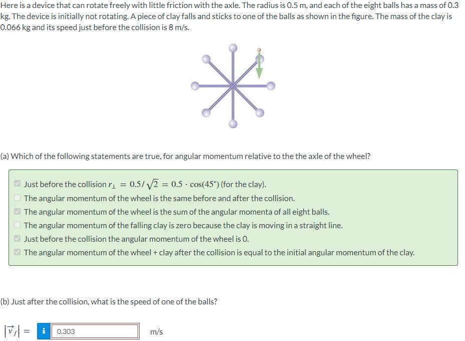 Here is a device that can rotate freely with little friction with the axle. The radius is 0.5 m, and each of the eight balls has a mass of 0.3
kg. The device is initially not rotating. A piece of clay falls and sticks to one of the balls as shown in the figure. The mass of the clay is
0.066 kg and its speed just before the collision is 8 m/s.
*
(a) Which of the following statements are true, for angular momentum relative to the the axle of the wheel?
Just before the collision ₁ = 0.5/√√2 = 0.5 cos(45°) (for the clay).
The angular momentum of the wheel is the same before and after the collision.
The angular momentum of the wheel is the sum of the angular momenta of all eight balls.
The angular momentum of the falling clay is zero because the clay is moving in a straight line.
Just before the collision the angular momentum of the wheel is 0.
The angular momentum of the wheel + clay after the collision is equal to the initial angular momentum of the clay.
(b) Just after the collision, what is the speed of one of the balls?
= i 0.303
m/s