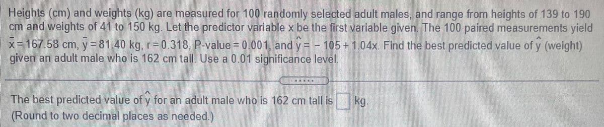 Heights (cm) and weights (kg) are measured for 100 randomly selected adult males, and range from heights of 139 to 190
cm and weights of 41 to 150 kg. Let the predictor variable x be the first variable given. The 100 paired measurements yield
X-167.58 cm, y=D81.40 kg, r= 0.318, P-value = 0.001, and y = -105 +1.04x. Find the best predicted value of y (weight)
given an adult male who is 162 cm tall. Use a 0.01 significance level.
The best predicted value of y for an adult male who is 162 cm tall is
(Round to two decimal places as needed.)
kg.
