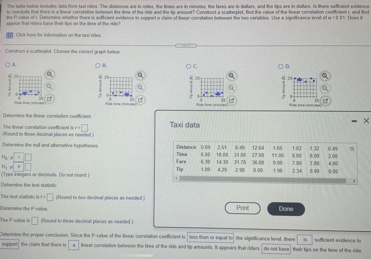 The table below includes data from taxi rides. The distances are in miles, the times are in minutes.. the fares are in dollars, and the tips are in dollars. Is there sufficient evidence
to conclude that there is a linear correlation between the time of the ride and the tip amount? Construct a scatterplot, find the value of the linear correlation coefficientr, and find
the P-value of r. Determine whether there is sufficient evidence to support a claim of linear correlation between the two variables. Use a significance level of oa = 0.01. Does it
appear that riders base their tips on the time of the ride?
Click here for information on the taxi rides.
Construct a scatterplot. Choose the correct graph below.
O A.
O B.
C.
OD.
25-
25-
25
25-
35
Ride time (minutes)
35 C
Ride time (minutes)
35 C
Ride time (minutes)
35 C
Ride time (minutes)
Determine the linear correlation coefficient.
Taxi data
The linear correlation coefficient is r=
(Round to three decimal places as needed.)
Determine the null and alternative hypotheses.
Distance 0.69
2.51
8.49
12.64
1.65
1.32
1.02
0.49
Time
6.00
31.00
14.30 31.78 36.80
Ho P
18.00
27.00
11.00
8.00
8.00
2.00
Fare
6.30
9.80
7.80
7.80
4.80
H: P #
(Type integers or decimals. Do not round.)
Tip
1.89
4.29
2.98
0.00
1.96
2.34
0.00
0.00
Determine the test statistic.
The test statistic is t=
(Round to two decimal places as needed.)
Determine the P-value.
Print
Done
The P-value is (Round to three decimal places as needed.)
Determine the proper conclusion. Since the P-value of the linear correlation coefficient is less than or equal to the significance level, there
is
sufficient evidence to
linear correlation between the time of the ride and tip anmounts. It appears that riders do not base their tips on the time of the ride.
support the claim that there is
a
Tip Amount ($)
Tip Amount ()
Tip Amount ()
Tip Amount ()
