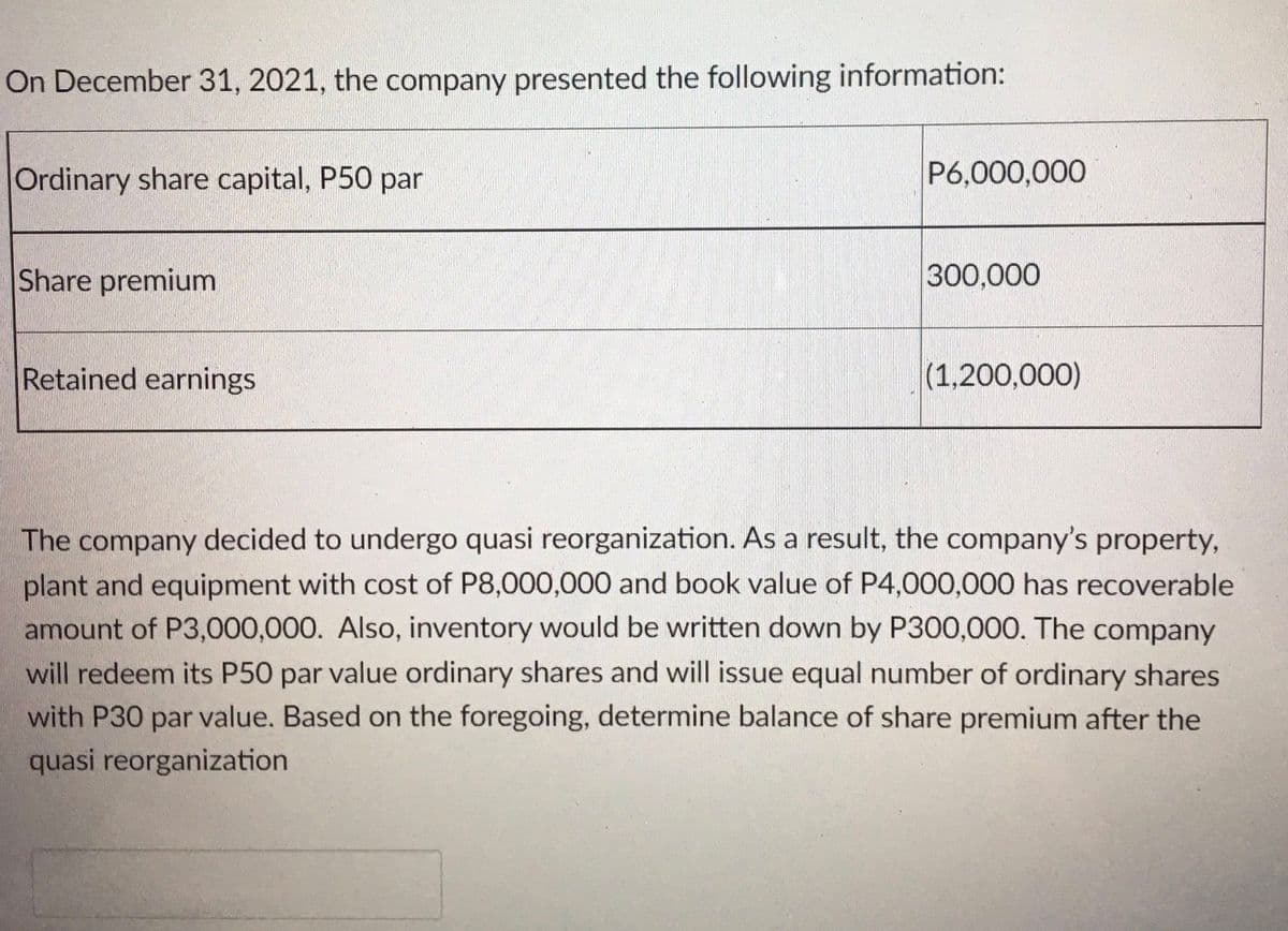 On December 31, 2021, the company presented the following information:
Ordinary share capital, P50 par
P6,000,000
Share premium
300,000
Retained earnings
(1,200,000)
The company decided to undergo quasi reorganization. As a result, the company's property,
plant and equipment with cost of P8,000,000 and book value of P4,000,000 has recoverable
amount of P3,000,000. Also, inventory would be written down by P300,000. The company
will redeem its P50 par value ordinary shares and will issue equal number of ordinary shares
with P30 par value. Based on the foregoing, determine balance of share premium after the
quasi reorganization
