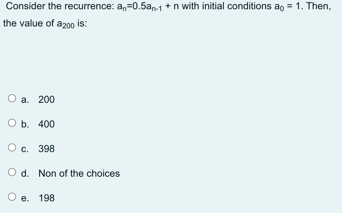 Consider the recurrence: an=0.5an-1 + n with initial conditions ao = 1. Then,
the value of a200 is:
а. 200
b. 400
О с. 398
O d. Non of the choices
е. 198
