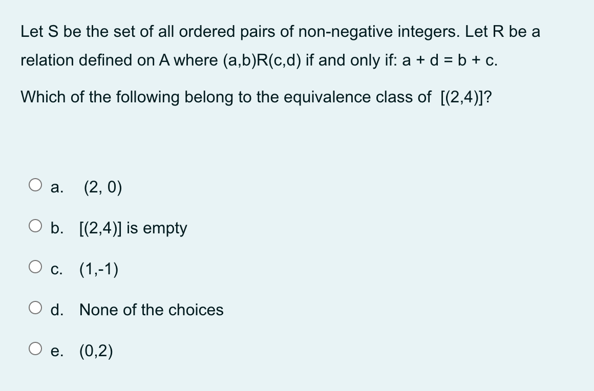 Let S be the set of all ordered pairs of non-negative integers. Let R be a
relation defined on A where (a,b)R(c,d) if and only if: a + d = b + c.
%3D
Which of the following belong to the equivalence class of [(2,4)]?
а.
(2, 0)
O b. [(2,4)] is empty
С. (1,-1)
d. None of the choices
е. (0,2)
