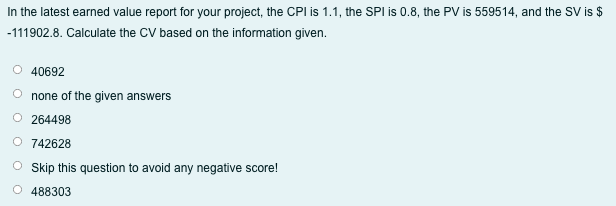 In the latest earned value report for your project, the CPI is 1.1, the SPI is 0.8, the PV is 559514, and the SV is $
-111902.8. Calculate the CV based on the information given.
O 40692
O none of the given answers
O 264498
O 742628
O Skip this question to avoid any negative score!
O 488303
