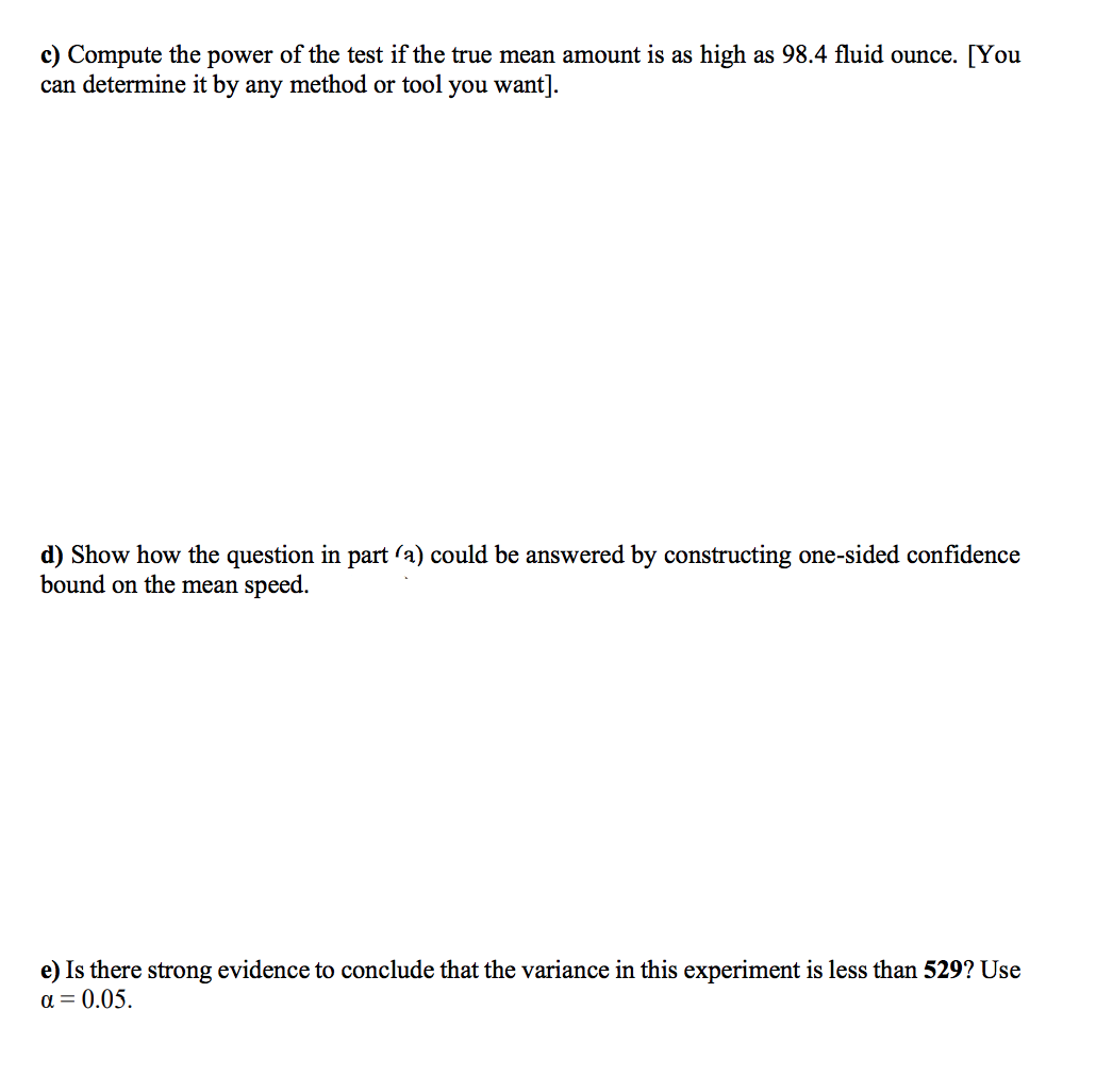 c) Compute the power of the test if the true mean amount is as high as 98.4 fluid ounce. [You
can determine it by any method or tool you want].
d) Show how the question in part (a) could be answered by constructing one-sided confidence
bound on the mean speed.
e) Is there strong evidence to conclude that the variance in this experiment is less than 529? Use
a = 0.05.
