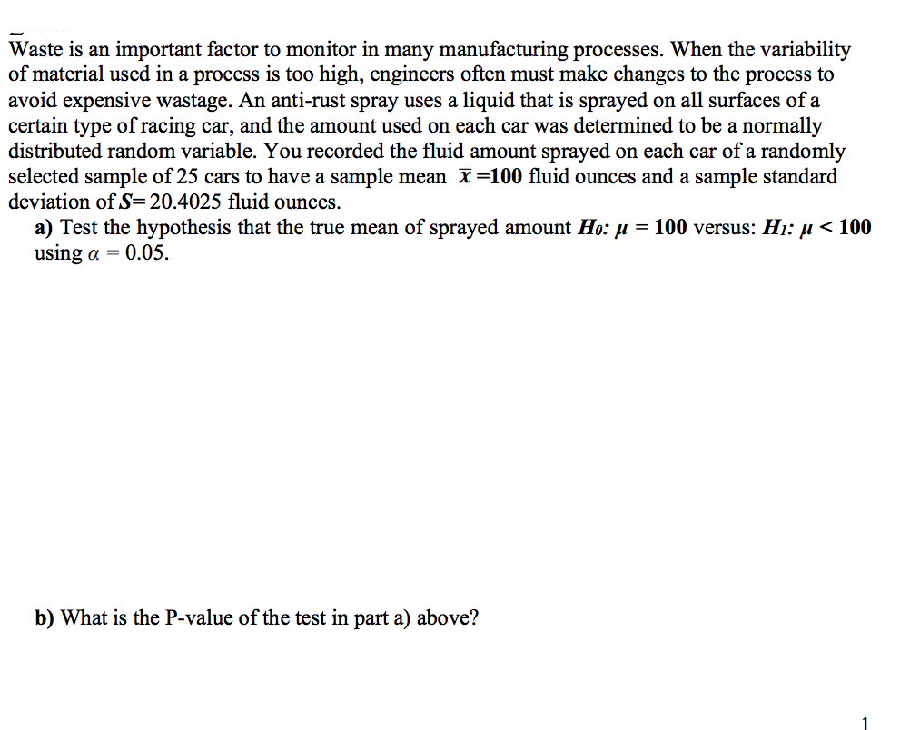 Waste is an important factor to monitor in many manufacturing processes. When the variability
of material used in a process is too high, engineers often must make changes to the process to
avoid expensive wastage. An anti-rust spray uses a liquid that is sprayed on all surfaces of a
certain type of racing car, and the amount used on each car was determined to be a normally
distributed random variable. You recorded the fluid amount sprayed on each car of a randomly
selected sample of 25 cars to have a sample mean x=100 fluid ounces and a sample standard
deviation of S=20.4025 fluid ounces.
a) Test the hypothesis that the true mean of sprayed amount Ho: µ =
using α- 0.05.
100 versus: Hi: µ < 100
b) What is the P-value of the test in part a) above?
