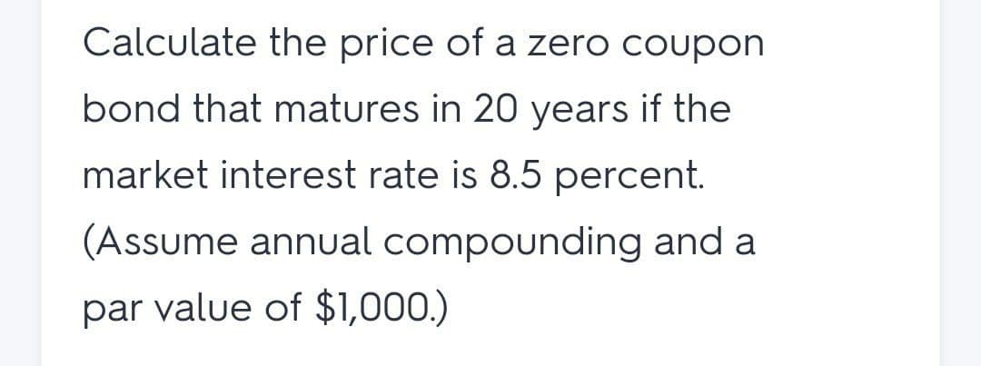 Calculate the price of a zero coupon
bond that matures in 20 years if the
market interest rate is 8.5 percent.
(Assume annual compounding and a
par value of $1,000.)
