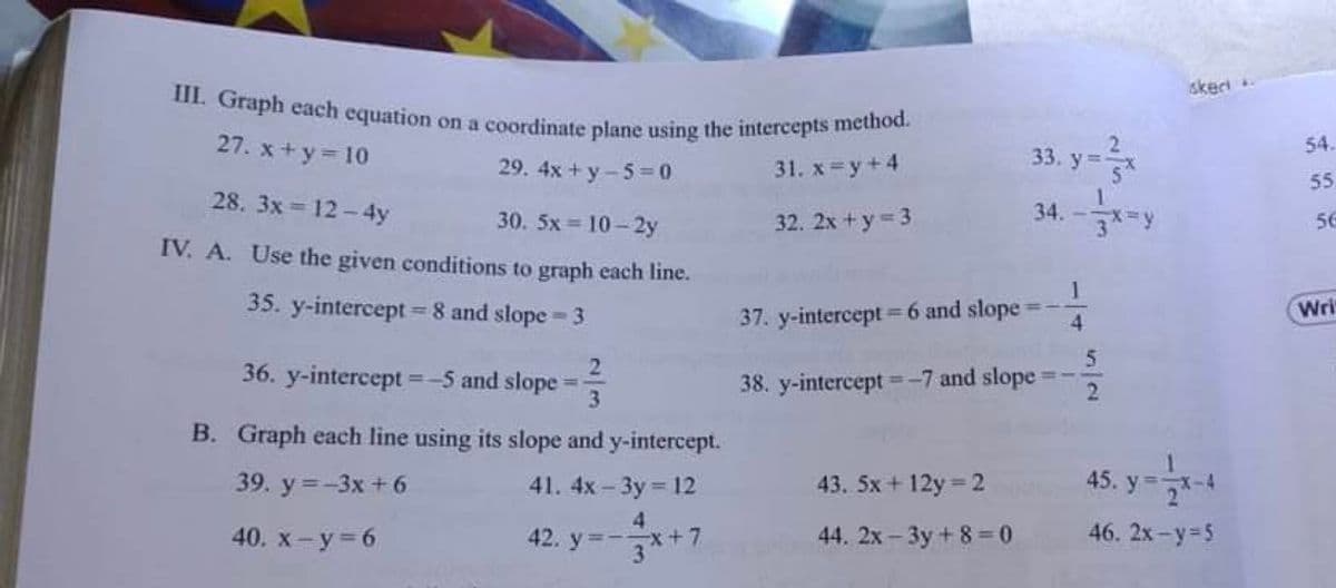 III. Graph each equation on a coordinate plane using the intercepts method.
skect.
27. x +y= 10
29. 4x + y-5=0
33. y=
54.
31. х -у +4
55
34. -*-y
28. 3x = 12 - 4y
30. 5x = 10 - 2y
IV. A. Use the given conditions to graph each line.
32. 2х + у -3
56
35. y-intercept = 8 and slope 3
37. y-intercept =6 and slope
Wri
5
36. y-intercept =-5 and slope
3
38. y-intercept =-7 and slopes
2
B. Graph each line using its slope and y-intercept.
39. y =-3x + 6
41. 4x-3y 12
43. 5x+ 12y 2
45. y -
4.
40. х- у - 6
42. y=-x+7
3
44. 2x - 3y + 8 =0
46. 2x-y-5
