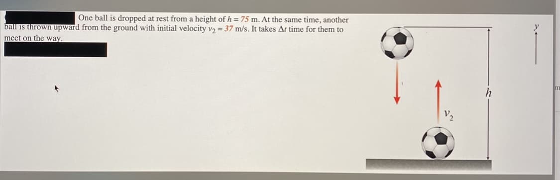 One ball is dropped at rest from a height of h = 75 m. At the same time, another
ball is thrown upward from the ground with initial velocity vɔ = 37 m/s. It takes At time for them to
meet on the way.
h
