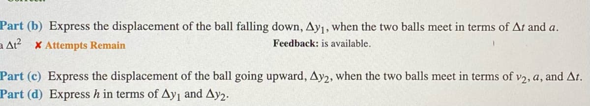 Part (b) Express the displacement of the ball falling down, Ay1, when the two balls meet in terms of At and a.
a At? X Attempts Remain
Feedback: is available.
Part (c) Express the displacement of the ball going upward, Ay2, when the two balls meet in terms of v2, a, and At.
Part (d) Express h in terms of Ay¡ and Ay2.
