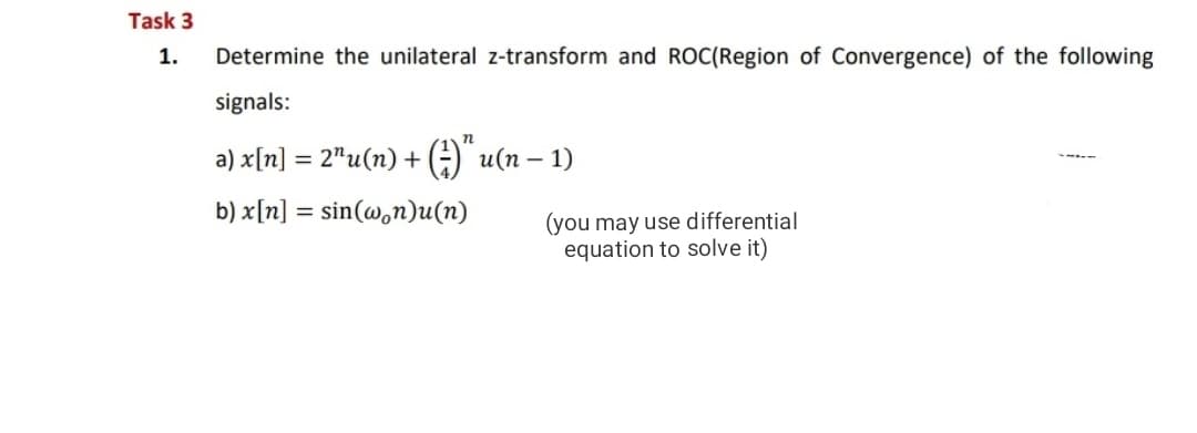 Task 3
1.
Determine the unilateral z-transform and ROC(Region of Convergence) of the following
signals:
n
a) x[n] = 2"u(n) + ;)" u(n – 1)
b) x[n] = sin(@,n)u(n)
(you may use differential
equation to solve it)
