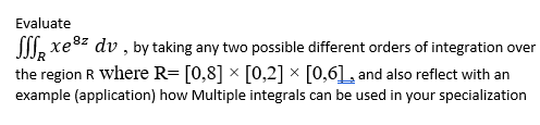 Evaluate
SII, xe" dv , by taking any two possible different orders of integration over
the region R where R= [0,8] × [0,2] × [0,6], and also reflect with an
example (application) how Multiple integrals can be used in your specialization
