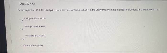 QUESTION 13
Refer to question 12. If Bil's budget is 8 and the price of each product is 1, the utility maximizing combination of widgets and zercs would be:
2 widgets and 6 zercs
3 widgets and 5 zeres
4 widgets and 4 zercs
D.none of the above
