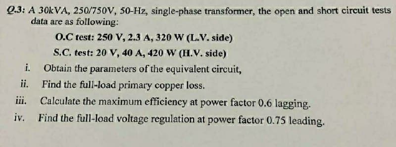 Q.3: A 30kVA, 250/750V, 50-Hz, single-phase transformer, the open and short circuit tests
data are as following:
O.C test: 250 V, 2.3 A, 320 W (L.V. side)
S.C. test: 20 V, 40 A, 420 W (H.V. side)
i.
Obtain the parameters of the equivalent circuit,
Find the full-load primary copper loss.
ii.
iii.
Calculate the maximum efficiency at power factor 0.6 lagging.
iv. Find the full-load voltage regulation at power factor 0.75 leading.