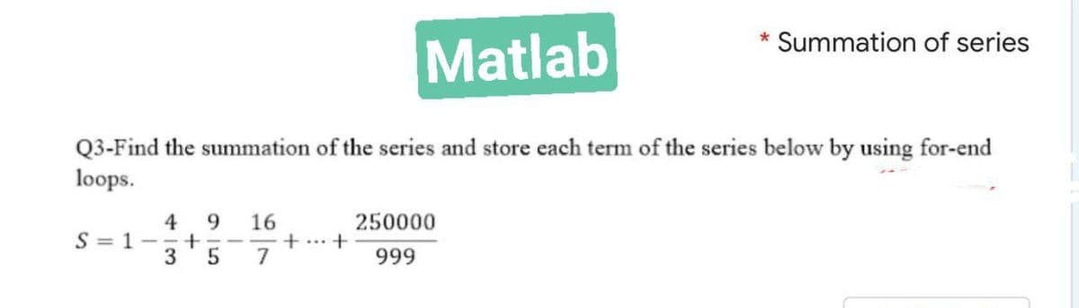 *
Summation of series
Matlab
Q3-Find the summation of the series and store each term of the series below by using for-end
loops.
16
250000
S=1-
4 9
+
3 5
7
999
+ +